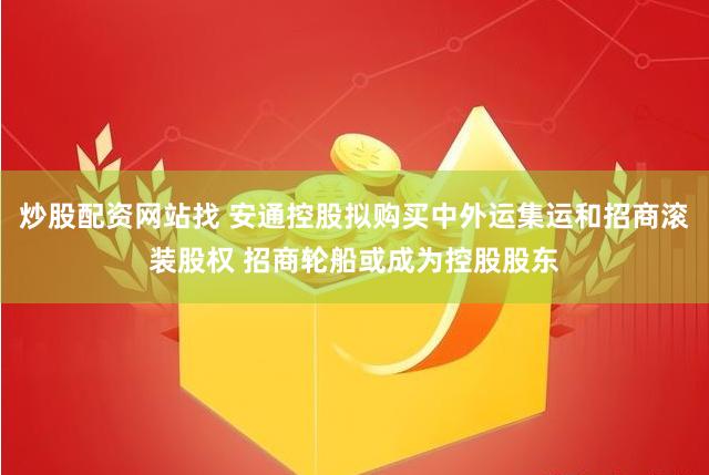 炒股配资网站找 安通控股拟购买中外运集运和招商滚装股权 招商轮船或成为控股股东