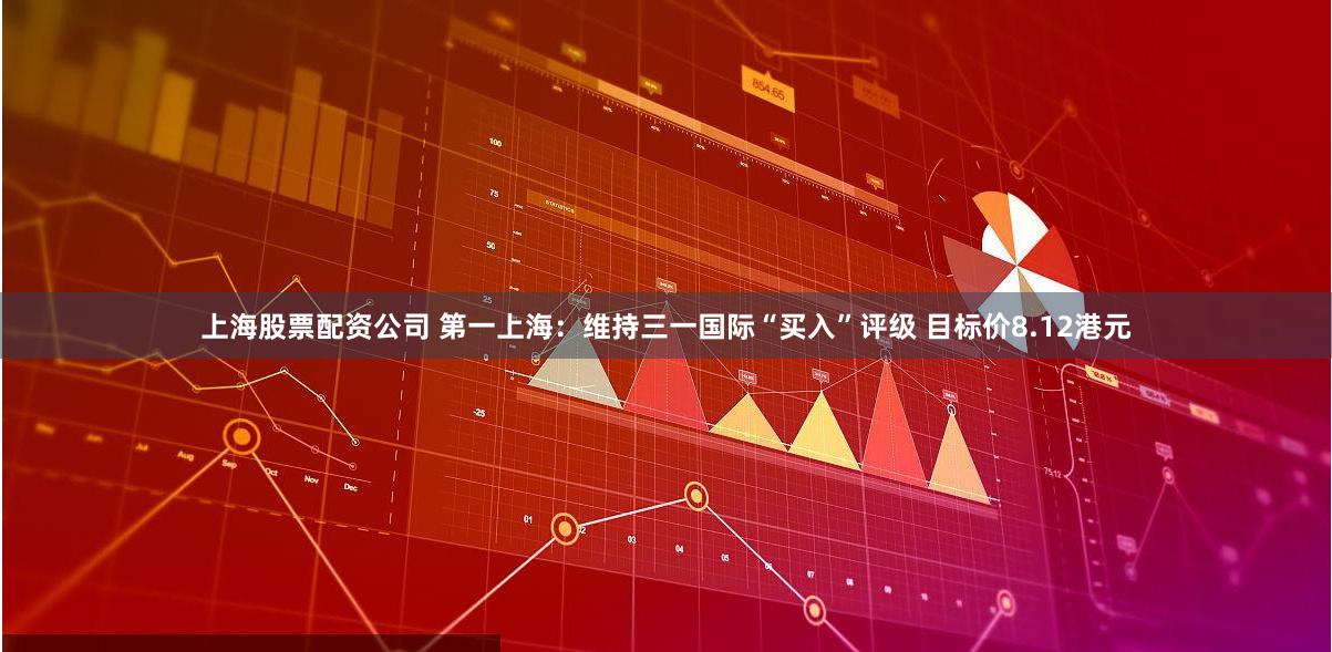 上海股票配资公司 第一上海：维持三一国际“买入”评级 目标价8.12港元