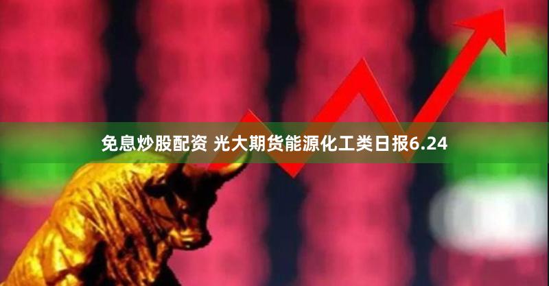 免息炒股配资 光大期货能源化工类日报6.24