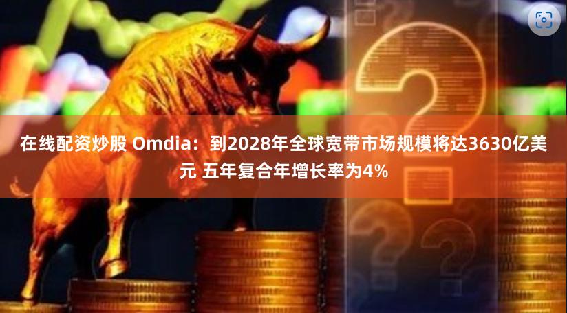 在线配资炒股 Omdia：到2028年全球宽带市场规模将达3630亿美元 五年复合年增长率为4%