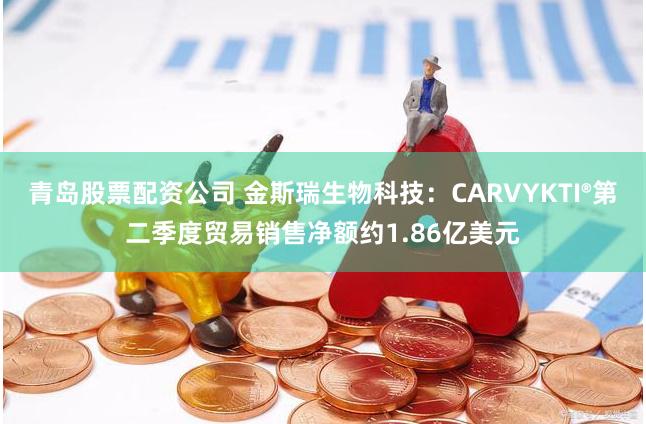 青岛股票配资公司 金斯瑞生物科技：CARVYKTI®第二季度贸易销售净额约1.86亿美元