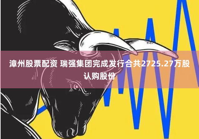 漳州股票配资 瑞强集团完成发行合共2725.27万股认购股份