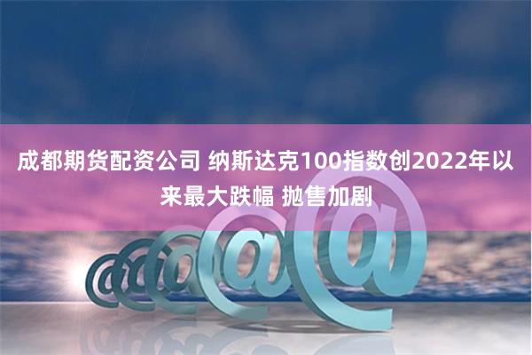 成都期货配资公司 纳斯达克100指数创2022年以来最大跌幅 抛售加剧