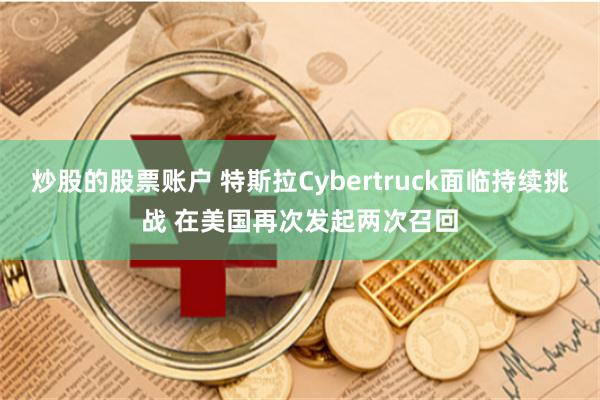 炒股的股票账户 特斯拉Cybertruck面临持续挑战 在美国再次发起两次召回