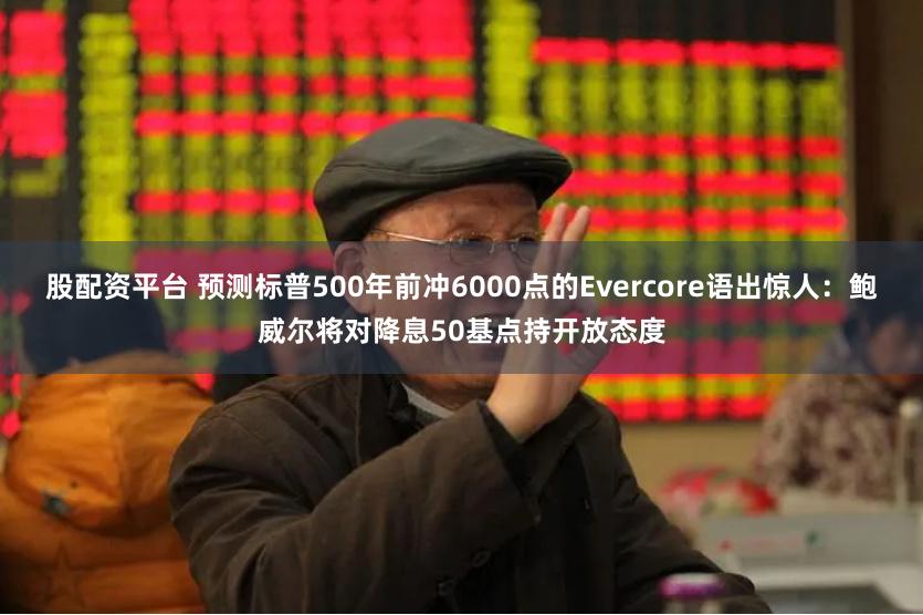 股配资平台 预测标普500年前冲6000点的Evercore语出惊人：鲍威尔将对降息50基点持开放态度